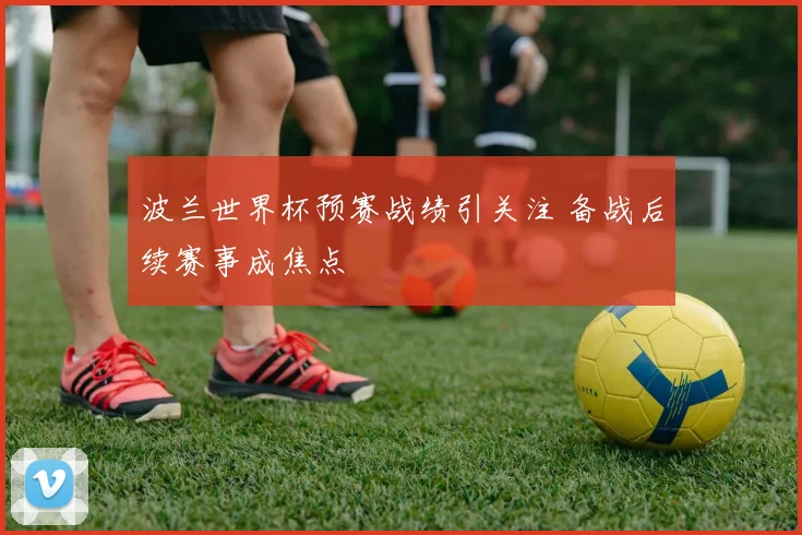 波兰世界杯预赛战绩引关注 备战后续赛事成焦点