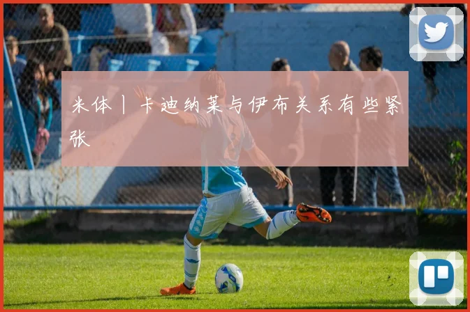 米体丨卡迪纳莱与伊布关系有些紧张