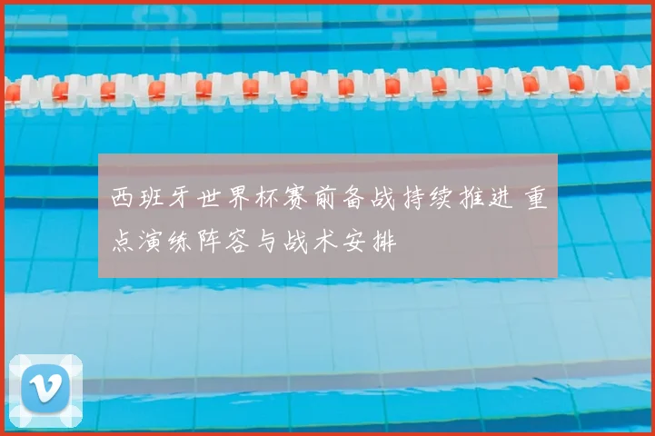西班牙世界杯赛前备战持续推进 重点演练阵容与战术安排