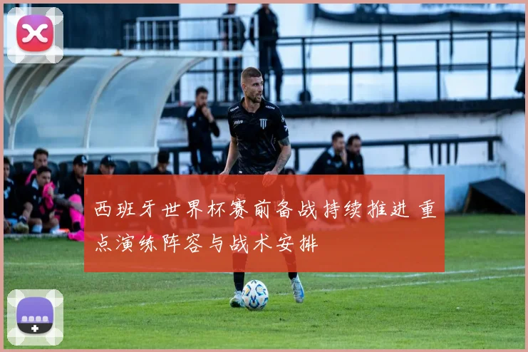 西班牙世界杯赛前备战持续推进 重点演练阵容与战术安排
