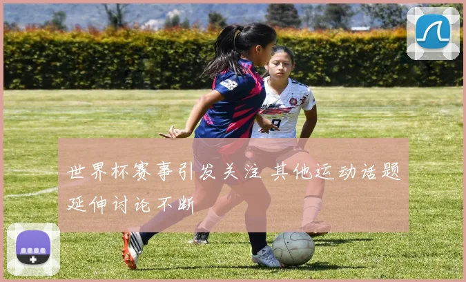 世界杯赛事引发关注 其他运动话题延伸讨论不断
